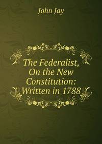 The Federalist, On the New Constitution: Written in 1788