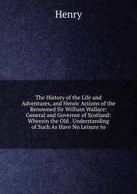 The History of the Life and Adventures, and Heroic Actions of the Renowned Sir William Wallace: General and Governor of Scotland: Wherein the Old . Understanding of Such As Have No Leisure to