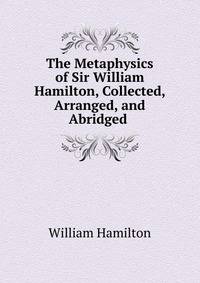 The Metaphysics of Sir William Hamilton, Collected, Arranged, and Abridged .