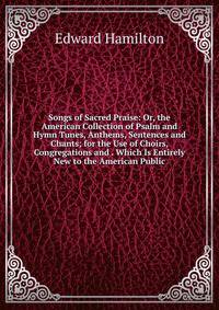 Songs of Sacred Praise: Or, the American Collection of Psalm and Hymn Tunes, Anthems, Sentences and Chants; for the Use of Choirs, Congregations and . Which Is Entirely New to the American Public