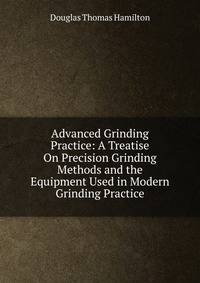 Advanced Grinding Practice: A Treatise On Precision Grinding Methods and the Equipment Used in Modern Grinding Practice