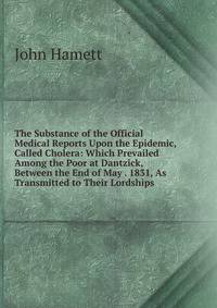 The Substance of the Official Medical Reports Upon the Epidemic, Called Cholera: Which Prevailed Among the Poor at Dantzick, Between the End of May . 1831, As Transmitted to Their Lordships .