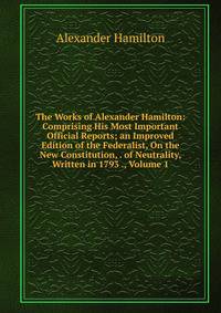 The Works of Alexander Hamilton: Comprising His Most Important Official Reports; an Improved Edition of the Federalist, On the New Constitution, . of Neutrality, Written in 1793 ., Volume 1