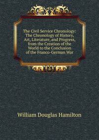 The Civil Service Chronology: The Chronology of History, Art, Literature, and Progress, from the Creation of the World to the Conclusion of the Franco-German War