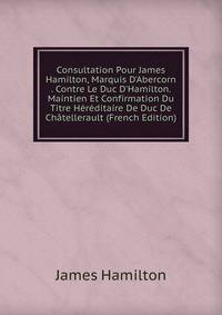 Consultation Pour James Hamilton, Marquis D'Abercorn . Contre Le Duc D'Hamilton. Maintien Et Confirmation Du Titre H?r?ditaire De Duc De Ch?tellerault (French Edition)