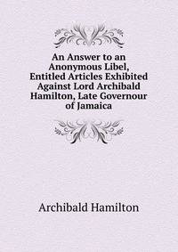 An Answer to an Anonymous Libel, Entitled Articles Exhibited Against Lord Archibald Hamilton, Late Governour of Jamaica