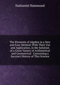 The Elements of Algebra in a New and Easy Method: With Their Use and Application, in the Solution of a Great Variety of Arithmetical and Geometrical . Containing a Succinct History of This Science