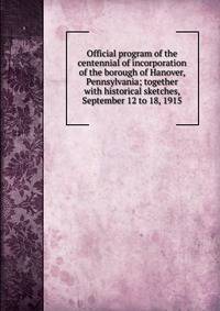 Official program of the centennial of incorporation of the borough of Hanover, Pennsylvania; together with historical sketches, September 12 to 18, 1915