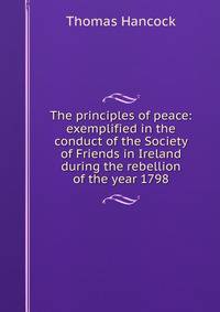 The principles of peace: exemplified in the conduct of the Society of Friends in Ireland during the rebellion of the year 1798