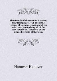 The records of the town of Hanover, New Hampshire 1761-1818: the records of town meetings and of the selectmen, comprising all of the first volume of . volume 1 of the printed records of the town
