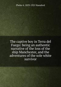 The captive boy in Terra del Fuego: being an authentic narrative of the loss of the ship Manchester, and the adventures of the sole white survivor