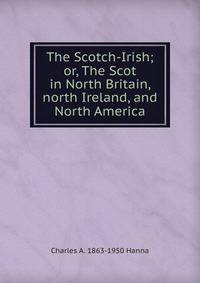 The Scotch-Irish; or, The Scot in North Britain, north Ireland, and North America