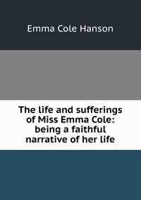 The life and sufferings of Miss Emma Cole: being a faithful narrative of her life