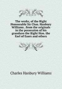 The works, of the Right Honourable Sir Chas. Hanbury Williams . from the originals in the possession of his grandson the Right Hon. the Earl of Essex and others