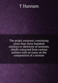 The pulpit assistant; containing more than three hundred outlines or skeletons of sermons, chiefly extracted from various authors with an essay on the composition of a sermon