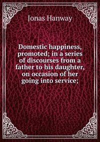 Domestic happiness, promoted; in a series of discourses from a father to his daughter, on occasion of her going into service;