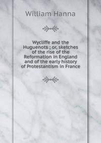 Wycliffe and the Huguenots ; or, sketches of the rise of the Reformation in England and of the early history of Protestantism in France