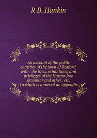 An account of the public charities of the town of Bedford, with . the laws, exhibitions, and privileges of the Harpur free grammar and other . etc. To which is annexed an appendis