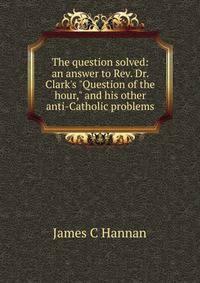 The question solved: an answer to Rev. Dr. Clark's "Question of the hour," and his other anti-Catholic problems
