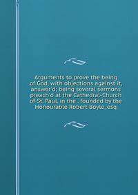 Arguments to prove the being of God, with objections against it, answer'd; being several sermons preach'd at the Cathedral-Church of St. Paul, in the . founded by the Honourable Robert Boyle, esq