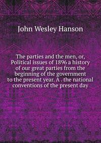 The parties and the men, or, Political issues of 1896 a history of our great parties from the beginning of the government to the present year. A . the national conventions of the present day