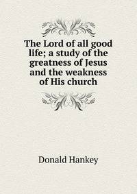 The Lord of all good life; a study of the greatness of Jesus and the weakness of His church