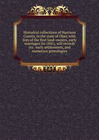 Historical collections of Harrison County, in the state of Ohio, with lists of the first land-owners, early marriages (to 1841), will records (to . early settlements, and numerous genealogies