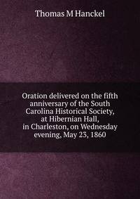 Oration delivered on the fifth anniversary of the South Carolina Historical Society, at Hibernian Hall, in Charleston, on Wednesday evening, May 23, 1860