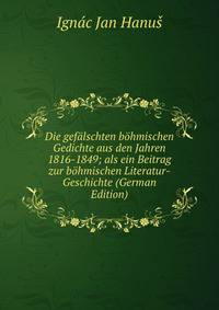 Die gefalschten bohmischen Gedichte aus den Jahren 1816-1849; als ein Beitrag zur bohmischen Literatur-Geschichte (German Edition)