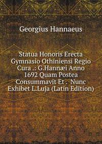 Statua Honoris Erecta Gymnasio Othiniensi Regio Cura .: G.Hann?i Anno 1692 Quam Postea Consummavit Et . Nunc Exhibet L.Luja (Latin Edition)