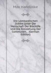 Die Lombardischen Stadte Unter Der Herrschaft Der Bischofe Und Die Entstehung Der Communen. . (German Edition)