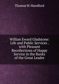 Willian Eward Gladstone: Life and Public Services . with Pleasant Recollections of Happy Service in the Ranks of the Great Leader