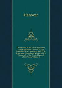 The Records of the Town of Hanover, New Hampshire 1761-1818: The Records of Town Meetings and of the Selectmen, Comprising All of the First Volume of . of the Printed Records of the Town, Volume 1