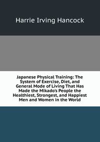 Japanese Physical Training: The System of Exercise, Diet, and General Mode of Living That Has Made the Mikado's People the Healthiest, Strongest, and Happiest Men and Women in the World