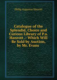 Catalogue of the Splendid, Choice and Curious Library of P.a. Hanrott .: Which Will Be Sold by Auction, by Mr. Evans .