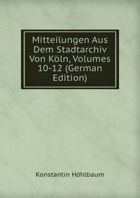 Mitteilungen Aus Dem Stadtarchiv Von Koln, Volumes 10-12 (German Edition)