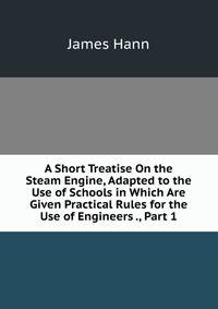 A Short Treatise On the Steam Engine, Adapted to the Use of Schools in Which Are Given Practical Rules for the Use of Engineers ., Part 1