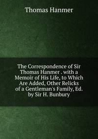 The Correspondence of Sir Thomas Hanmer . with a Memoir of His Life, to Which Are Added, Other Relicks of a Gentleman's Family, Ed. by Sir H. Bunbury