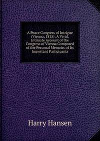 A Peace Congress of Intrigue (Vienna, 1815): A Vivid, Intimate Account of the Congress of Vienna Composed of the Personal Memoirs of Its Important Participants