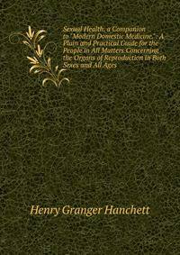 Sexual Health. a Companion to "Modern Domestic Medicine.": A Plain and Practical Guide for the People in All Matters Concerning the Organs of Reproduction in Both Sexes and All Ages