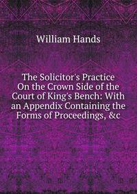 The Solicitor's Practice On the Crown Side of the Court of King's Bench: With an Appendix Containing the Forms of Proceedings, &amp;c