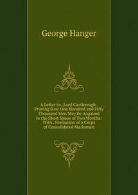 A Letter to . Lord Castlereagh . Proving How One Hundred and Fifty Thousand Men May Be Acquired in the Short Space of Two Months: With . Formation of a Corps of Consolidated Marksmen