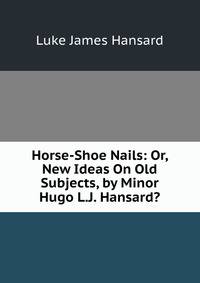 Horse-Shoe Nails: Or, New Ideas On Old Subjects, by Minor Hugo L.J. Hansard?.