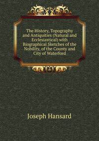 The History, Topography and Antiquities (Natural and Ecclesiastical) with Biographical Sketches of the Nobility, of the County and City of Waterford