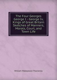 The Four Georges George I - George Iv, Kings of Great Britain Sketches of Manners, Morals, Court, and Town Life