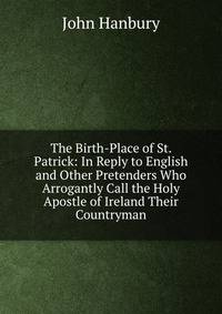 The Birth-Place of St. Patrick: In Reply to English and Other Pretenders Who Arrogantly Call the Holy Apostle of Ireland Their Countryman