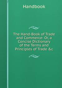 The Hand-Book of Trade and Commerce: Or, a Concise Dictionary of the Terms and Principles of Trade &amp;c