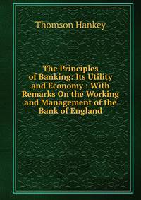 The Principles of Banking: Its Utility and Economy : With Remarks On the Working and Management of the Bank of England