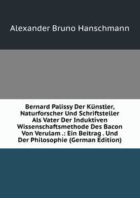 Bernard Palissy Der Kunstler, Naturforscher Und Schriftsteller Als Vater Der Induktiven Wissenschaftsmethode Des Bacon Von Verulam .: Ein Beitrag . Und Der Philosophie (German Edition)