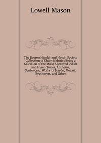 The Boston Handel and Haydn Society Collection of Church Music: Being a Selection of the Most Approved Psalm and Hymn Tunes, Anthems, Sentences, . Works of Haydn, Mozart, Beethoven, and Other